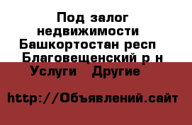 Под залог недвижимости - Башкортостан респ., Благовещенский р-н Услуги » Другие   